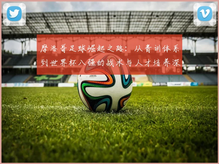 摩洛哥足球崛起之路:从青训体系到世界杯八强的战术与人才培养深度解析