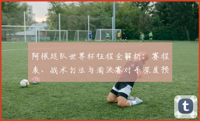 阿根廷队世界杯征程全解析:赛程表、战术打法与淘汰赛对手深度预测