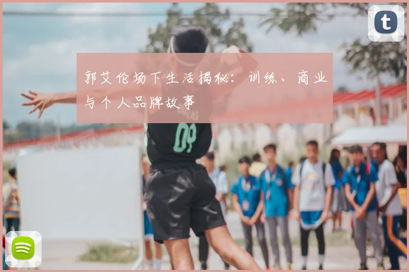 郭艾伦场下生活揭秘：训练、商业与个人品牌故事