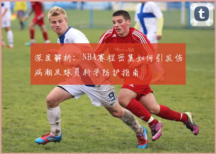 深度解析：NBA赛程密集如何引发伤病潮及球员科学防护指南